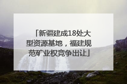 新疆建成18处大型资源基地，福建规范矿业权竞争出让