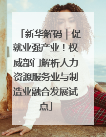 新华解码｜促就业强产业！权威部门解析人力资源服务业与制造业融合发展试点