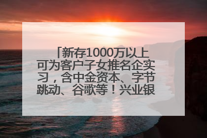 新存1000万以上可为客户子女推名企实习，含中金资本、字节跳动、谷歌等！兴业银行回应：属实