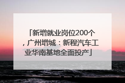 新增就业岗位200个，广州增城：新程汽车工业华南基地全面投产