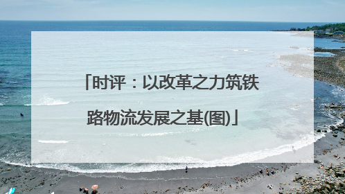 时评：以改革之力筑铁路物流发展之基(图)