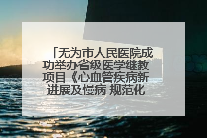无为市人民医院成功举办省级医学继教项目《心血管疾病新进展及慢病 规范化诊疗》培训班