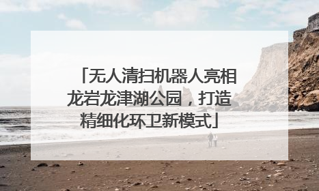 无人清扫机器人亮相龙岩龙津湖公园，打造精细化环卫新模式