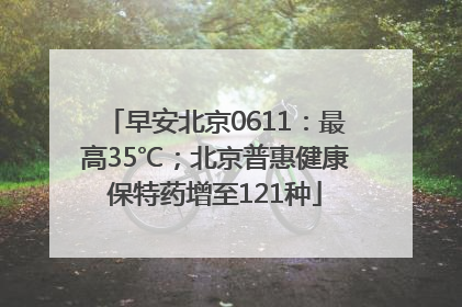 早安北京0611：最高35℃；北京普惠健康保特药增至121种
