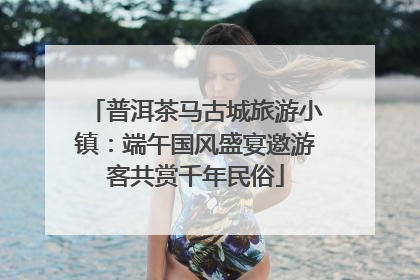 普洱茶马古城旅游小镇：端午国风盛宴邀游客共赏千年民俗