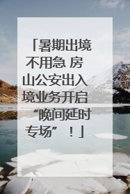 暑期出境不用急 房山公安出入境业务开启“晚间延时专场”！