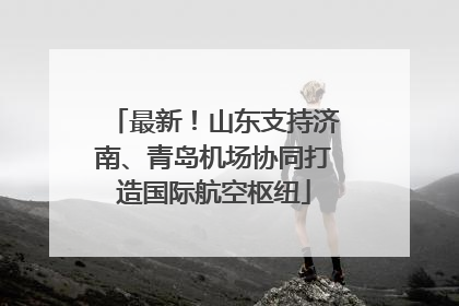 最新！山东支持济南、青岛机场协同打造国际航空枢纽
