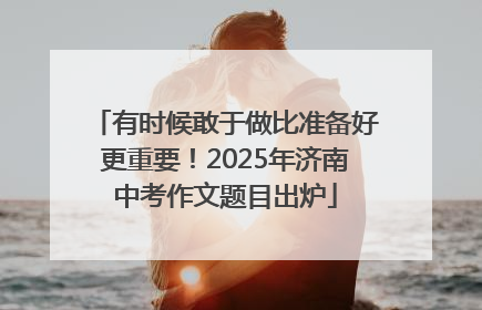 有时候敢于做比准备好更重要！2025年济南中考作文题目出炉