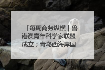 每周商务纵横｜鲁港澳青年科学家联盟成立；青岛西海岸国际能源自贸港启用