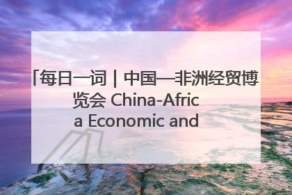 每日一词｜中国—非洲经贸博览会 China-Africa Economic and Trade Expo