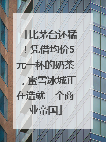 比茅台还猛！凭借均价5元一杯的奶茶，蜜雪冰城正在造就一个商业帝国