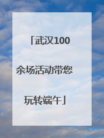 武汉100余场活动带您玩转端午