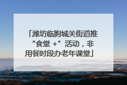 潍坊临朐城关街道推“食堂 +”活动，非用餐时段办老年课堂
