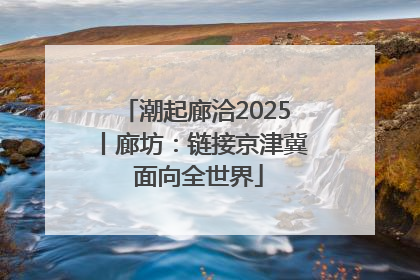 潮起廊洽2025丨廊坊：链接京津冀 面向全世界