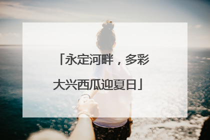 永定河畔，多彩大兴西瓜迎夏日