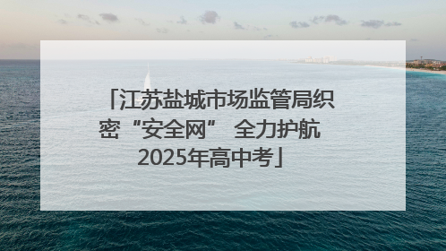 江苏盐城市场监管局织密“安全网” 全力护航2025年高中考