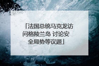 法国总统马克龙访问格陵兰岛 讨论安全局势等议题