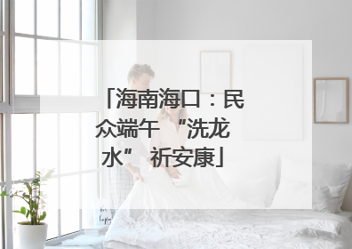 海南海口：民众端午 “洗龙水” 祈安康