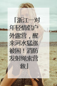 浙江一对年轻情侣户外露营，醒来河水猛涨被困！消防发射绳索营救