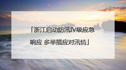 浙江启动防汛Ⅳ级应急响应 多举措应对汛情
