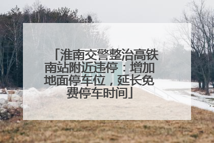 淮南交警整治高铁南站附近违停：增加地面停车位，延长免费停车时间