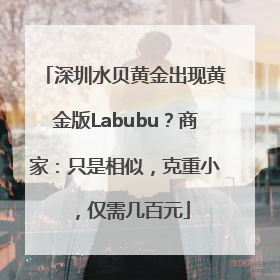 深圳水贝黄金出现黄金版Labubu？商家：只是相似，克重小，仅需几百元