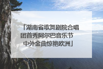 湖南省歌舞剧院合唱团首秀阿尔巴音乐节 中外金曲惊艳欧洲