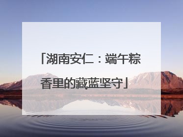 湖南安仁：端午粽香里的藏蓝坚守