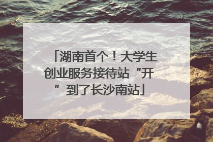 湖南首个！大学生创业服务接待站“开”到了长沙南站