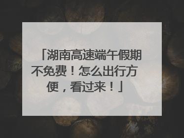 湖南高速端午假期不免费！怎么出行方便，看过来！