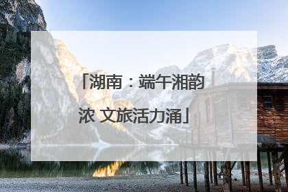 湖南：端午湘韵浓 文旅活力涌