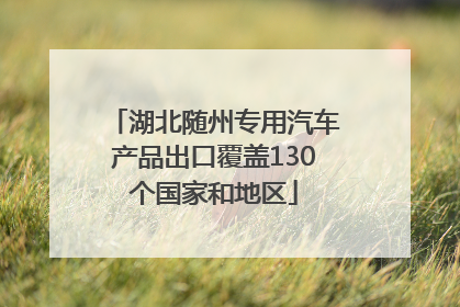 湖北随州专用汽车产品出口覆盖130个国家和地区
