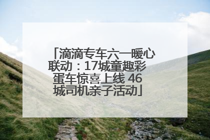 滴滴专车六一暖心联动：17城童趣彩蛋车惊喜上线 46城司机亲子活动