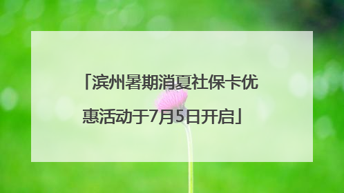 滨州暑期消夏社保卡优惠活动于7月5日开启