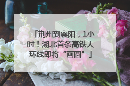 荆州到襄阳，1小时！湖北首条高铁大环线即将“画圆”