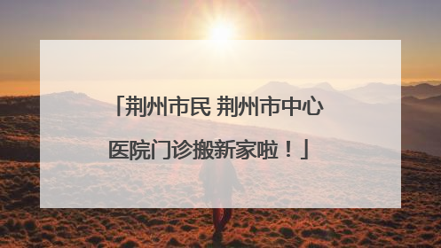 荆州市民 荆州市中心医院门诊搬新家啦！