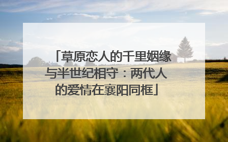 草原恋人的千里姻缘与半世纪相守：两代人的爱情在襄阳同框