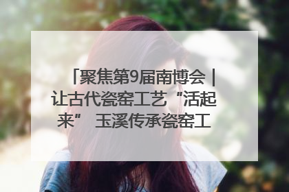 聚焦第9届南博会｜让古代瓷窑工艺“活起来” 玉溪传承瓷窑工艺将出展南博会