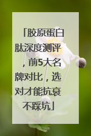 胶原蛋白肽深度测评,前5大名牌对比,选对才能抗衰不踩坑