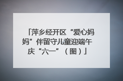 萍乡经开区“爱心妈妈”伴留守儿童迎端午庆“六一”（图）
