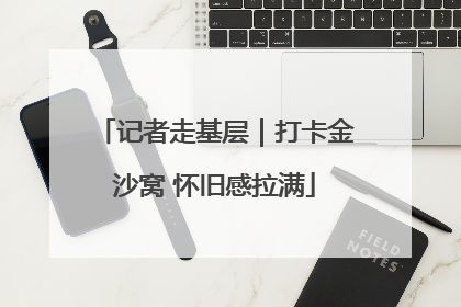 记者走基层｜打卡金沙窝 怀旧感拉满