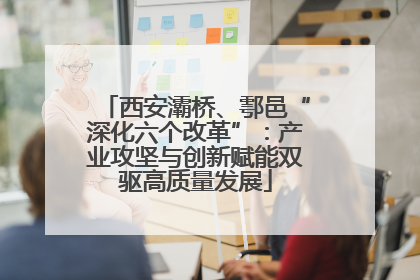 西安灞桥、鄠邑“深化六个改革”：产业攻坚与创新赋能双驱高质量发展