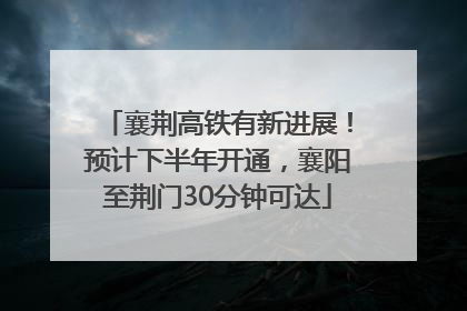 襄荆高铁有新进展！预计下半年开通，襄阳至荆门30分钟可达