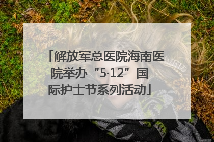 解放军总医院海南医院举办“5·12”国际护士节系列活动