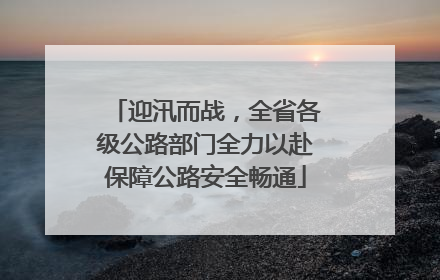 迎汛而战，全省各级公路部门全力以赴保障公路安全畅通
