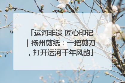 运河非遗 匠心印记｜扬州剪纸：一把剪刀，打开运河千年风韵