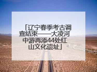 辽宁春季考古调查结束——大凌河中游再添44处红山文化遗址