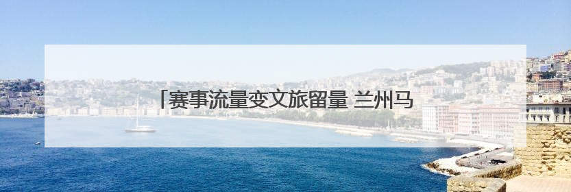 赛事流量变文旅留量 兰州马拉松体旅融合激发消费新活力
