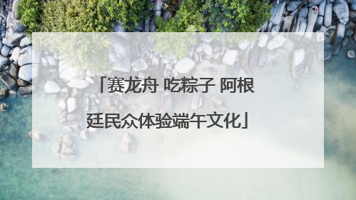 赛龙舟 吃粽子 阿根廷民众体验端午文化