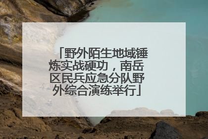 野外陌生地域锤炼实战硬功，南岳区民兵应急分队野外综合演练举行
